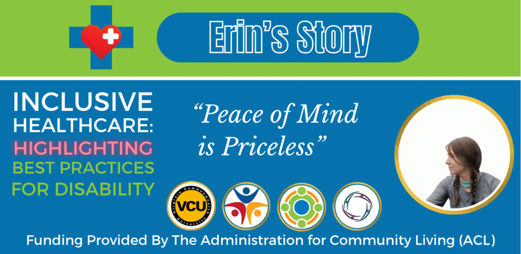 Colorful green and blue graphic that reads:

Erin’s Story
Inclusive Healthcare: 
Highlighting Best Practices for Disability

“Peace of Mind is Priceless”

Logos at bottom of graphic include: Virginia Commonwealth University, Partnership for People with Disabilities, Administration for Community Living, and Center for Family Involvement.
