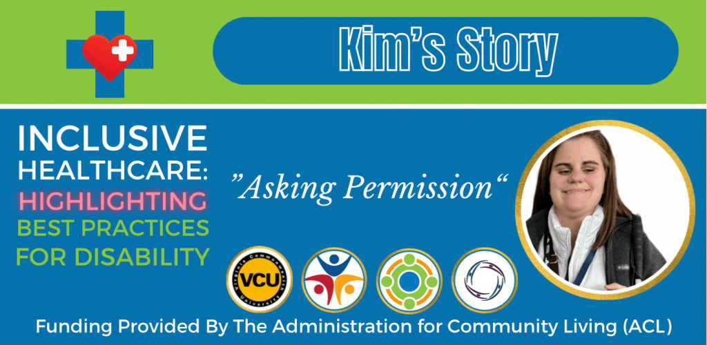 Colorful green and blue graphic that reads:

Kim's Story
Inclusive Healthcare: 
Highlighting Best Practices for Disability

“Asking Permission”

Logos at bottom of graphic include: Virginia Commonwealth University, Partnership for People with Disabilities, Administration for Community Living, and Center for Family Involvement.
