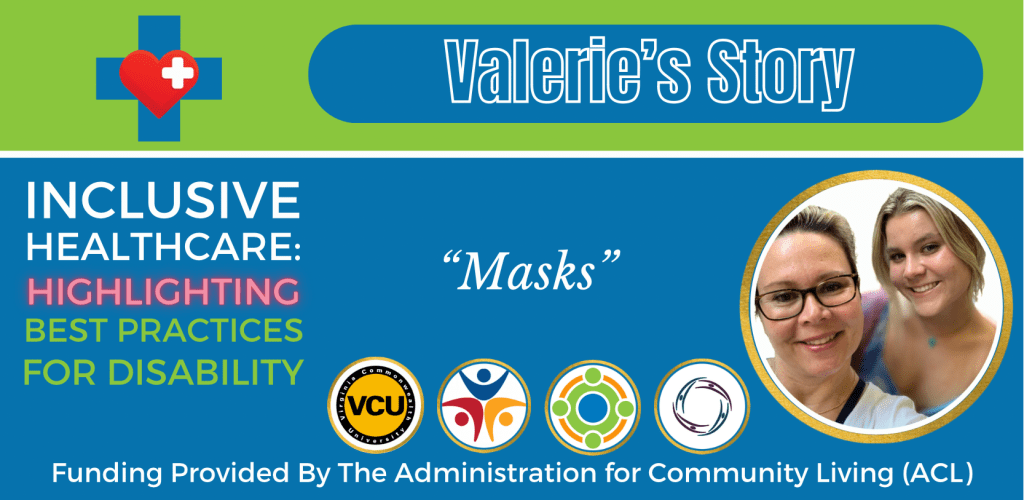 Colorful green and blue graphic that reads:

Valerie’s Story
Inclusive Healthcare: 
Highlighting Best Practices for Disability

“Masks”

Logos at bottom of graphic include: Virginia Commonwealth University, Partnership for People with Disabilities, Administration for Community Living, and Center for Family Involvement.
